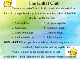 The Kidlat Club 
Towards the end of March 1889, shortly after the arrival in 
Paris, Rizal organized his paisanos into a society called kidlat Club. 
Members of Kidlat Club 
1. Antonio Luna 5. Gregorio Aguilera 
2. Juan Luna 6. Fernando Canon 
3. Lauro Dimayuga 7. Gregorio Pautu 
4. Baldomero Roxas 8. Julio Llorente 
KIDLAT CLUB-was purely a social club of temporary nature. 
-founded by Rizal simply to bring together the 
young Filipinos in the French capital so that they 
could enjoy their sojourn in the city during the international 
 
