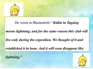 He wrote to Blumentritt: “Kidlat in Tagalog 
means lightning, and for the same reason this club will 
live only during the exposition. We thought of it and 
established it in hour. And it will soon disappear like 
lightning.” 
 