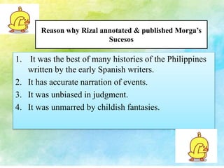 Reason why Rizal annotated & published Morga’s 
Sucesos 
1. It was the best of many histories of the Philippines 
written by the early Spanish writers. 
2. It has accurate narration of events. 
3. It was unbiased in judgment. 
4. It was unmarred by childish fantasies. 
 