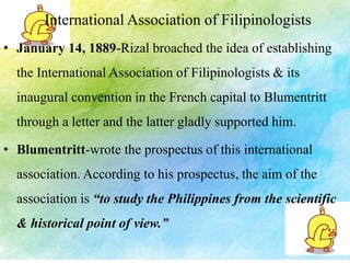 International Association of Filipinologists 
• January 14, 1889-Rizal broached the idea of establishing 
the International Association of Filipinologists & its 
inaugural convention in the French capital to Blumentritt 
through a letter and the latter gladly supported him. 
• Blumentritt-wrote the prospectus of this international 
association. According to his prospectus, the aim of the 
association is “to study the Philippines from the scientific 
& historical point of view.” 
 