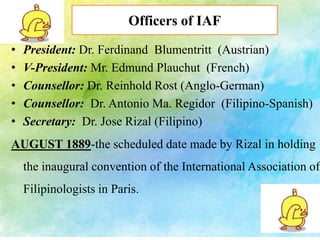 Officers of IAF 
• President: Dr. Ferdinand Blumentritt (Austrian) 
• V-President: Mr. Edmund Plauchut (French) 
• Counsellor: Dr. Reinhold Rost (Anglo-German) 
• Counsellor: Dr. Antonio Ma. Regidor (Filipino-Spanish) 
• Secretary: Dr. Jose Rizal (Filipino) 
AUGUST 1889-the scheduled date made by Rizal in holding 
the inaugural convention of the International Association of 
Filipinologists in Paris. 
 