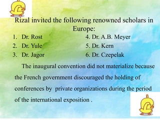 Rizal invited the following renowned scholars in 
Europe: 
1. Dr. Rost 4. Dr. A.B. Meyer 
2. Dr. Yule 5. Dr. Kern 
3. Dr. Jagor 6. Dr. Czepelak 
The inaugural convention did not materialize because 
the French government discouraged the holding of 
conferences by private organizations during the period 
of the international exposition . 
 