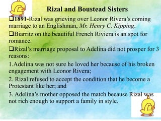 Rizal and Boustead Sisters 
1891-Rizal was grieving over Leonor Rivera’s coming 
marriage to an Englishman, Mr. Henry C. Kipping. 
Biarritz on the beautiful French Riviera is an spot for 
romance. 
Rizal’s marriage proposal to Adelina did not prosper for 3 
reasons: 
1.Adelina was not sure he loved her because of his broken 
engagement with Leonor Rivera; 
2. Rizal refused to accept the condition that he become a 
Protestant like her; and 
3. Adelina’s mother opposed the match because Rizal was 
not rich enough to support a family in style. 
 