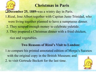 Christmas in Paris 
December 25, 1889-was a wintry day in Paris. 
1.Rizal, Jose Albert together with Capitan Justo Trinidad, who 
were living together planned to have a sumptuous dinner. 
2. They scraped enough money to celebrate yuletide. 
3. They prepared a Christmas dinner with a fried chicken, 
rice and vegetables. 
Two Reasons of Rizal’s Visit to London: 
1.to compare his printed annotated edition of Morga’s Sucesos 
with the original copy in the British Museum; and 
2. to visit Gertrude Beckett for the last time. 
 