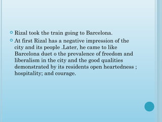  Rizal took the train going to Barcelona.
 At first Rizal has a negative impression of the
city and its people .Later, he came to like
Barcelona duet o the prevalence of freedom and
liberalism in the city and the good qualities
demonstrated by its residents open heartedness ;
hospitality; and courage.
 