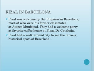 RIZAL IN BARCELONA
 Rizal was welcome by the Filipinos in Barcelona,
most of who were his former classmates
at Ateneo Municipal. They had a welcome party
at favorite coffee house at Plaza De Cataluña. 
 Rizal had a walk around city to see the famous
historical spots of Barcelona.
 