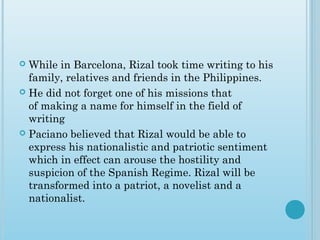 While in Barcelona, Rizal took time writing to his
family, relatives and friends in the Philippines.
 He did not forget one of his missions that
of making a name for himself in the field of
writing
 Paciano believed that Rizal would be able to
express his nationalistic and patriotic sentiment
which in effect can arouse the hostility and
suspicion of the Spanish Regime. Rizal will be
transformed into a patriot, a novelist and a
nationalist.
 