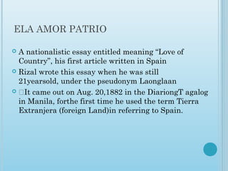 ELA AMOR PATRIO
 A nationalistic essay entitled meaning “Love of
Country”, his first article written in Spain
 Rizal wrote this essay when he was still
21yearsold, under the pseudonym Laonglaan
 ‡It came out on Aug. 20,1882 in the DiariongT agalog
in Manila, forthe first time he used the term Tierra
Extranjera (foreign Land)in referring to Spain.
 