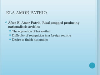ELA AMOR PATRIO
 After El Amor Patrio, Rizal stopped producing
nationalistic articles
 The opposition of his mother
 Difficulty of recognition in a foreign country
 Desire to finish his studies
 