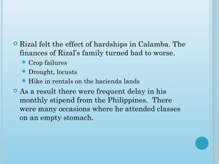  Rizal felt the effect of hardships in Calamba. The
finances of Rizal’s family turned bad to worse.
 Crop failures
 Drought, locusts
 Hike in rentals on the hacienda lands
 As a result there were frequent delay in his
monthly stipend from the Philippines. There
were many occasions where he attended classes
on an empty stomach.
 