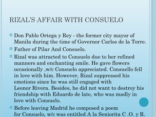 RIZAL’S AFFAIR WITH CONSUELO
 Don Pablo Ortega y Rey - the former city mayor of
Manila during the time of Governor Carlos de la Torre.
 Father of Pilar And Consuelo.
 Rizal was attracted to Consuelo due to her refined
manners and enchanting smile. He gave flowers
occasionally ,w/c Consuelo appreciated. Consuello fell
in love with him. However, Rizal suppressed his
emotions since he was still engaged with
Leonor Rivera. Besides, he did not want to destroy his
friendship with Eduardo de late, who was madly in
love with Consuelo.
 Before leaving Madrid he composed a poem
for Consuelo, w/c was entitled A la Seniorita C .O. y R.
 