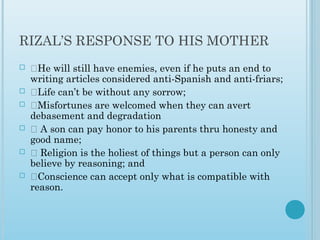 RIZAL’S RESPONSE TO HIS MOTHER 
 ‡He will still have enemies, even if he puts an end to
writing articles considered anti-Spanish and anti-friars;
 ‡Life can’t be without any sorrow;
 ‡Misfortunes are welcomed when they can avert
debasement and degradation
 ‡ A son can pay honor to his parents thru honesty and
good name;
 ‡ Religion is the holiest of things but a person can only
believe by reasoning; and
 ‡Conscience can accept only what is compatible with
reason.
 