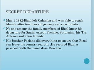 SECRET DEPARTURE
 May 1 1882-Rizal left Calamba and was able to reach
Manila after ten hours of journey via a carromata.
 No one among the family members of Rizal knew his
departure for Spain, except Paciano, Saturnina, his Tio
Antonio and a few friends .
 His brother Paciano did everything to ensure that Rizal
can leave the country secretly .He secured Rizal a
passport with the name Jose Mercado.
 