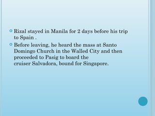  Rizal stayed in Manila for 2 days before his trip
to Spain .
 Before leaving, he heard the mass at Santo
Domingo Church in the Walled City and then
proceeded to Pasig to board the
cruiser Salvadora, bound for Singapore.
 