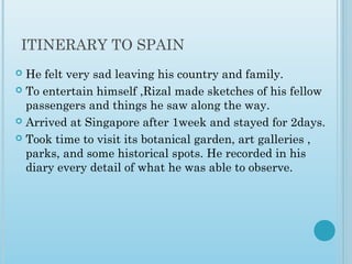 ITINERARY TO SPAIN
 He felt very sad leaving his country and family.
 To entertain himself ,Rizal made sketches of his fellow
passengers and things he saw along the way.
 Arrived at Singapore after 1week and stayed for 2days.
 Took time to visit its botanical garden, art galleries ,
parks, and some historical spots. He recorded in his
diary every detail of what he was able to observe.
 