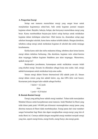 A. Pengertian Energi
       Setiap saat manusia memerlukan energi yang sangat besar untuk
menjalankan kegiatannya sehari-hari, baik untuk kegiatan jasmani maupun
kegiatan rohani. Berpikir, bekerja, belajar, dan bernyanyi memerlukan energi yang
besar. Kamu membutuhkan berjuta-juta kalori setiap harinya untuk melakukan
kegiatan dalam kehidupan sehari-hari. Oleh karena itu, disarankan setiap pagi
sebelum berangkat sekolah, kamu harus makan terlebih dahulu. Dengan demikian,
tubuhmu cukup energi untuk melakukan kegiatan di sekolah dan untuk menjaga
kesehatanmu.
       Ketika kamu sakit dan nafsu makanmu hilang, tubuhmu akan lemas karena
energi dalam tubuhmu berkurang. Jika demikian, kegiatan rutin sehari-harimu
akan terganggu bahkan kegiatan ibadahmu pun akan terganggu. Menurutmu,
apakah energi itu?
       Berdasarkan jawabanmu, kemampuan untuk melakukan sesuatu itulah
yang disebut energi. Sesuatu itu dikatakan sebagai kerja atau usaha. Jadi, energi
adalah kemampuan untuk melakukan kerja atau usaha.
       Satuan energi dalam Sistem Internasional (SI) adalah joule (J). Satuan
energi dalam sistem yang lain adalah kalori, erg, dan kWh (kilo watt hours).
Kesetaraan joule dengan kalor adalah sebagai berikut.
               1 kalori = 4,2 joule
                       Atau
               1 joule = 0,24 kalori
B. Bentuk-Bentuk Energi
       Energi yang paling besar adalah energi matahari. Tuhan telah menciptakan
Matahari khusus untuk kesejahteraan umat manusia. Jarak Matahari ke Bumi yang
telah diatur pada jarak 149.600 juta kilometer memungkinkan energi panas yang
diterima manusia di Bumi tidak membahayakan. Energi panas dari sinar matahari
sangat bermanfaat bagi Bumi dan dapat menghasilkan energi-energi yang lain di
muka Bumi ini. Caranya adalah dengan mengubah energi matahari menjadi energi
yang lain, seperti energi kimia, energi listrik, energi bunyi, dan energi gerak.
 