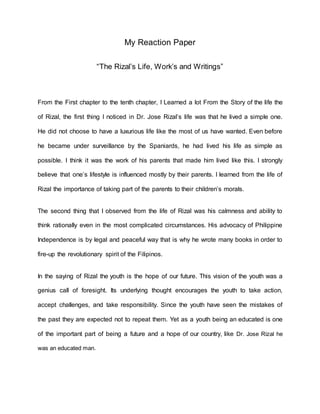 My Reaction Paper
“The Rizal’s Life, Work’s and Writings”
From the First chapter to the tenth chapter, I Learned a lot From the Story of the life the
of Rizal, the first thing I noticed in Dr. Jose Rizal’s life was that he lived a simple one.
He did not choose to have a luxurious life like the most of us have wanted. Even before
he became under surveillance by the Spaniards, he had lived his life as simple as
possible. I think it was the work of his parents that made him lived like this. I strongly
believe that one’s lifestyle is influenced mostly by their parents. I learned from the life of
Rizal the importance of taking part of the parents to their children’s morals.
The second thing that I observed from the life of Rizal was his calmness and ability to
think rationally even in the most complicated circumstances. His advocacy of Philippine
Independence is by legal and peaceful way that is why he wrote many books in order to
fire-up the revolutionary spirit of the Filipinos.
In the saying of Rizal the youth is the hope of our future. This vision of the youth was a
genius call of foresight. Its underlying thought encourages the youth to take action,
accept challenges, and take responsibility. Since the youth have seen the mistakes of
the past they are expected not to repeat them. Yet as a youth being an educated is one
of the important part of being a future and a hope of our country, like Dr. Jose Rizal he
was an educated man.
 