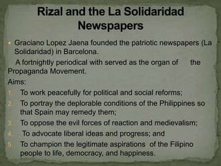  Graciano Lopez Jaena founded the patriotic newspapers (La
Solidaridad) in Barcelona.
A fortnightly periodical with served as the organ of the
Propaganda Movement.
Aims:
1. To work peacefully for political and social reforms;
2. To portray the deplorable conditions of the Philippines so
that Spain may remedy them;
3. To oppose the evil forces of reaction and medievalism;
4. To advocate liberal ideas and progress; and
5. To champion the legitimate aspirations of the Filipino
people to life, democracy, and happiness.
 