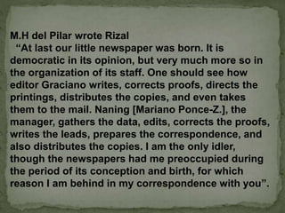 M.H del Pilar wrote Rizal
“At last our little newspaper was born. It is
democratic in its opinion, but very much more so in
the organization of its staff. One should see how
editor Graciano writes, corrects proofs, directs the
printings, distributes the copies, and even takes
them to the mail. Naning [Mariano Ponce-Z.], the
manager, gathers the data, edits, corrects the proofs,
writes the leads, prepares the correspondence, and
also distributes the copies. I am the only idler,
though the newspapers had me preoccupied during
the period of its conception and birth, for which
reason I am behind in my correspondence with you”.
 