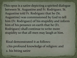 -This opus is a satire depicting a spirited dialogue
between St. Augustine and Fr. Rodriguez. St.
Augustine told Fr. Rodriguez that he (St.
Augustine) was commissioned by God to tell
him (Fr. Rodriguez) of his stupidity and inform
him of his penance 0n earth that he (Fr.
Rodriguez) shall continue to write more
stupidity so that all men may laugh at him.
Rizal demonstrated it as follows:
1.his profound knowledge of religion: and
2. his biting satire
 