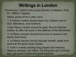 The famous “Letter to the young Women of Malolos’ (Feb.
22, 1889) in Tagalog.
Mains points of this Letter were:
1. a Filipino mother should teach her children love of
God, fatherland, and mankind;
2.the Filipino mother should be glad, like the Spartan
mother, to offer her sons in the defense of the fatherland.
3. a Filipino woman should know how to preserve her
dignity and honor
4. a Filipino woman should educate herself, aside from
retaining her good racial virtues;
5. Faith is merely reciting long prayers and wearing
religious pictures, but rather it is living the real Christian
way, with good morals and good manners.
 