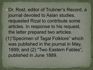 Dr, Rost, editor of Trubner’s Record, a
journal devoted to Asian studies,
requested Rizal to contribute some
articles. In response to his request,
the latter prepared two articles.
(1)“Specimen of Tagal Folklore” which
was published in the journal in May,
1889; and (2) “Two Eastern Fables”,
published in June 1889.
 