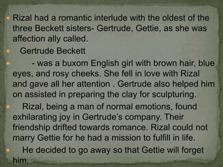  Rizal had a romantic interlude with the oldest of the
three Beckett sisters- Gertrude, Gettie, as she was
affection ally called.
 Gertrude Beckett
 - was a buxom English girl with brown hair, blue
eyes, and rosy cheeks. She fell in love with Rizal
and gave all her attention . Gertrude also helped him
on assisted in preparing the clay for sculpturing.
 Rizal, being a man of normal emotions, found
exhilarating joy in Gertrude’s company. Their
friendship drifted towards romance. Rizal could not
marry Gettie for he had a mission to fulfill in life.
 He decided to go away so that Gettie will forget
him.
 