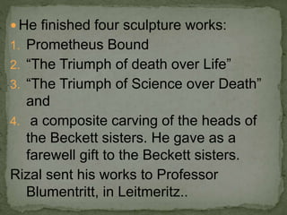  He finished four sculpture works:
1. Prometheus Bound
2. “The Triumph of death over Life”
3. “The Triumph of Science over Death”
and
4. a composite carving of the heads of
the Beckett sisters. He gave as a
farewell gift to the Beckett sisters.
Rizal sent his works to Professor
Blumentritt, in Leitmeritz..
 
