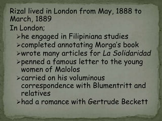 Rizal lived in London from May, 1888 to
March, 1889
In London;
he engaged in Filipiniana studies
completed annotating Morga’s book
wrote many articles for La Solidaridad
penned a famous letter to the young
women of Malolos
carried on his voluminous
correspondence with Blumentritt and
relatives
had a romance with Gertrude Beckett
 