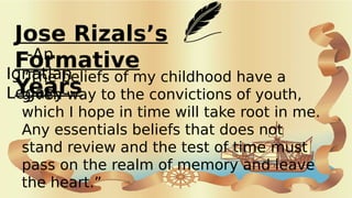Jose Rizals’s
Formative
Years
-An
Ignatian
Legacy-
“The beliefs of my childhood have a
given way to the convictions of youth,
which I hope in time will take root in me.
Any essentials beliefs that does not
stand review and the test of time must
pass on the realm of memory and leave
the heart.”
 