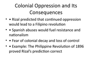 Colonial Oppression and Its
Consequences
• • Rizal predicted that continued oppression
would lead to a Filipino revolution
• • Spanish abuses would fuel resistance and
nationalism
• • Fear of colonial decay and loss of control
• • Example: The Philippine Revolution of 1896
proved Rizal’s prediction correct
 