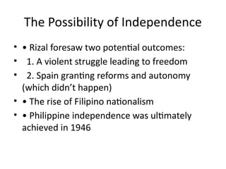 The Possibility of Independence
• • Rizal foresaw two potential outcomes:
• 1. A violent struggle leading to freedom
• 2. Spain granting reforms and autonomy
(which didn’t happen)
• • The rise of Filipino nationalism
• • Philippine independence was ultimately
achieved in 1946
 
