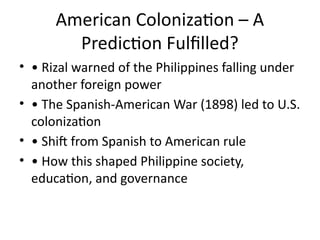 American Colonization – A
Prediction Fulfilled?
• • Rizal warned of the Philippines falling under
another foreign power
• • The Spanish-American War (1898) led to U.S.
colonization
• • Shift from Spanish to American rule
• • How this shaped Philippine society,
education, and governance
 