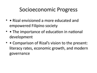 Socioeconomic Progress
• • Rizal envisioned a more educated and
empowered Filipino society
• • The importance of education in national
development
• • Comparison of Rizal’s vision to the present:
literacy rates, economic growth, and modern
governance
 