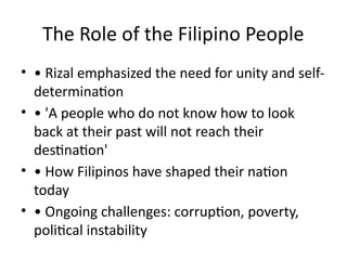 The Role of the Filipino People
• • Rizal emphasized the need for unity and self-
determination
• • 'A people who do not know how to look
back at their past will not reach their
destination'
• • How Filipinos have shaped their nation
today
• • Ongoing challenges: corruption, poverty,
political instability
 