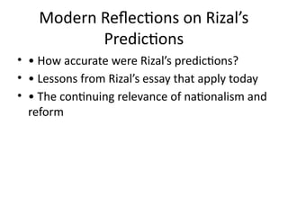 Modern Reflections on Rizal’s
Predictions
• • How accurate were Rizal’s predictions?
• • Lessons from Rizal’s essay that apply today
• • The continuing relevance of nationalism and
reform
 