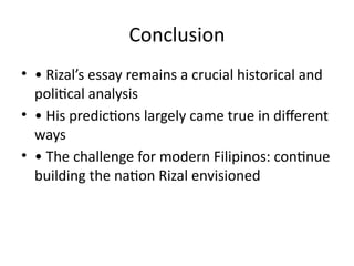 Conclusion
• • Rizal’s essay remains a crucial historical and
political analysis
• • His predictions largely came true in different
ways
• • The challenge for modern Filipinos: continue
building the nation Rizal envisioned
 