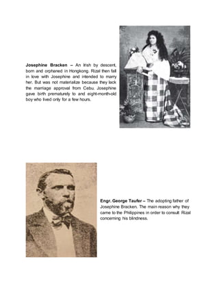 Josephine Bracken – An Irish by descent,
born and orphaned in Hongkong. Rizal then fall
in love with Josephine and intended to marry
her. But was not materialize because they lack
the marriage approval from Cebu. Josephine
gave birth prematurely to and eight-month-old
boy who lived only for a few hours.
Engr. George Taufer – The adopting father of
Josephine Bracken. The main reason why they
came to the Philippines in order to consult Rizal
concerning his blindness.
 