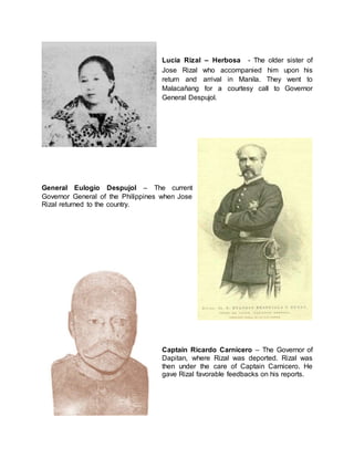 Lucia Rizal – Herbosa - The older sister of
Jose Rizal who accompanied him upon his
return and arrival in Manila. They went to
Malacañang for a courtesy call to Governor
General Despujol.
General Eulogio Despujol – The current
Governor General of the Philippines when Jose
Rizal returned to the country.
Captain Ricardo Carnicero – The Governor of
Dapitan, where Rizal was deported. Rizal was
then under the care of Captain Carnicero. He
gave Rizal favorable feedbacks on his reports.
 