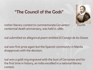 “The Council of the Gods”

nother literary contest to commemorate Cervantes’           fourth
centennial death anniversary, was held in 1880.

izal submitted an allegorical poem entitled El Consejo de los Dioses

izal won first prize again but the Spanish community in Manila
disapproves with the decision.

izal won a gold ring engraved with the bust of Cervantes and for
the first time in history, an indio excelled in a national literary
contest.
 