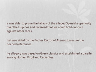 e was able to prove the fallacy of the alleged Spanish superiority
over the Filipinos and revealed that we could hold our own
against other races.

izal was aided by the Father Rector of Ateneo to secure the
needed references.

he allegory was based on Greek classics and established a parallel
among Homer, Virgil and Cervantes.
 