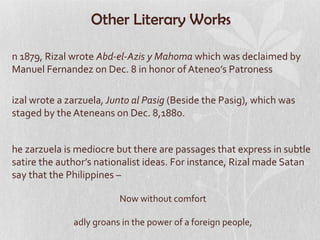 Other Literary Works

n 1879, Rizal wrote Abd-el-Azis y Mahoma which was declaimed by
Manuel Fernandez on Dec. 8 in honor of Ateneo’s Patroness

izal wrote a zarzuela, Junto al Pasig (Beside the Pasig), which was
staged by the Ateneans on Dec. 8,1880.


he zarzuela is mediocre but there are passages that express in subtle
satire the author’s nationalist ideas. For instance, Rizal made Satan
say that the Philippines –

                         Now without comfort

              adly groans in the power of a foreign people,
 