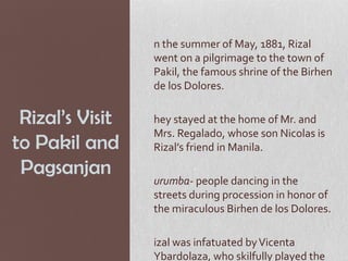 n the summer of May, 1881, Rizal
                 went on a pilgrimage to the town of
                 Pakil, the famous shrine of the Birhen
                 de los Dolores.

 Rizal’s Visit   hey stayed at the home of Mr. and
                 Mrs. Regalado, whose son Nicolas is
to Pakil and     Rizal’s friend in Manila.
 Pagsanjan
                 urumba- people dancing in the
                 streets during procession in honor of
                 the miraculous Birhen de los Dolores.

                 izal was infatuated by Vicenta
                 Ybardolaza, who skilfully played the
 