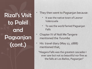 • They then went to Pagsanjan because:
Rizal’s Visit       • It was the native town of Leonor

 to Pakil             Valenzuela
                    • To see the world famed Pagsanjan
   and                Falls
                • Chapter IV of Noli Me Tangere
Pagsanjan         mentioned the Turumba

  (cont.)       • His travel diary (May 12, 1888)
                  mentioned that,
                 “Niagara Falls was the greatest cascades I
                   ever saw but not so beautiful nor fine as
                      the falls at Los Baños, Pagsanjan”
 
