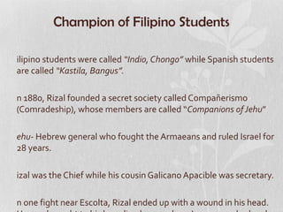 Champion of Filipino Students

ilipino students were called “Indio, Chongo” while Spanish students
are called “Kastila, Bangus”.

n 1880, Rizal founded a secret society called Compañerismo
(Comradeship), whose members are called “Companions of Jehu”

ehu- Hebrew general who fought the Armaeans and ruled Israel for
28 years.

izal was the Chief while his cousin Galicano Apacible was secretary.

n one fight near Escolta, Rizal ended up with a wound in his head.
 