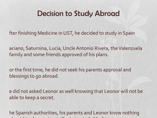 Decision to Study Abroad

fter finishing Medicine in UST, he decided to study in Spain

aciano, Saturnina, Lucia, Uncle Antonio Rivera, the Valenzuela
family and some friends approved of his plans.

or the first time, he did not seek his parents approval and
blessings to go abroad.

e did not asked Leonor as well knowing that Leonor will not be
able to keep a secret.

he Spanish authorities, his parents and Leonor know nothing
 
