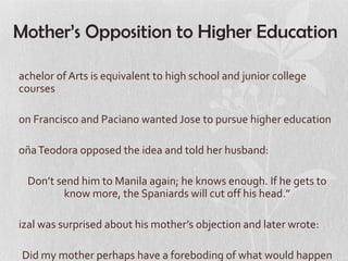 Mother’s Opposition to Higher Education

achelor of Arts is equivalent to high school and junior college
courses

on Francisco and Paciano wanted Jose to pursue higher education

oña Teodora opposed the idea and told her husband:

  Don’t send him to Manila again; he knows enough. If he gets to
         know more, the Spaniards will cut off his head.”

izal was surprised about his mother’s objection and later wrote:

 Did my mother perhaps have a foreboding of what would happen
 