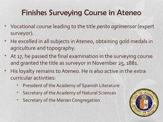 Finishes Surveying Course in Ateneo
• Vocational course leading to the title perito agrimensor (expert
  surveyor).
• He excelled in all subjects in Ateneo, obtaining gold medals in
  agriculture and topography.
• At 17, he passed the final examination in the surveying course
  and granted the title as surveyor in November 25, 1881.
• His loyalty remains to Ateneo. He is also active in the extra
  curricular activities:
     • President of the Academy of Spanish Literature
     • Secretary of the Academy of Natural Sciences
     • Secretary of the Marian Congregation
 