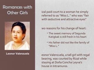 Romances with
  Other Girls        izal paid court to a woman he simply
                     referred to as “Miss L.” who was “fair
                     with seductive and attractive eyes”

                     wo reasons for his change of heart:
                         • The sweet memory of Segunda
                           Katigbak is still fresh in his heart
                         • His father did not like the family of
                           “Miss L.”

 Leonor Valenzuela
                     eonor Valenzuela, a tall girl with regal
                     bearing, was courted by Rizal while
                     staying at Doña Concha Leyva’s
                     house in Intramuros.
 