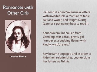 Romances with
  Other Girls     izal sends Leonor Valenzuela letters
                  with invisible ink, a mixture of table
                  salt and water, and taught Orang
                  (Leonor’s pet name) how to read it.

                  eonor Rivera, his cousin from
                  Camiling, was a frail, pretty girl
                  “tender as a budding flower with
                  kindly, wistful eyes.”

                  hey became engaged and in order to
  Leonor Rivera
                  hide their relationship, Leonor signs
                  her letters as Taimis.
 